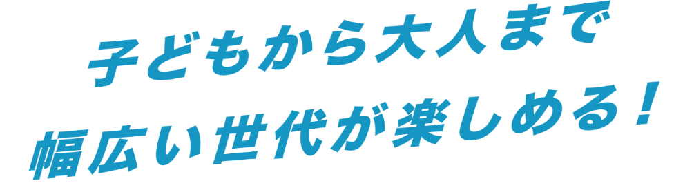 子供から大人まで幅広いが楽しめる!